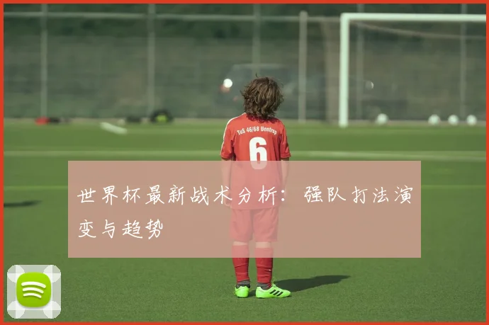 世界杯最新战术分析:强队打法演变与趋势