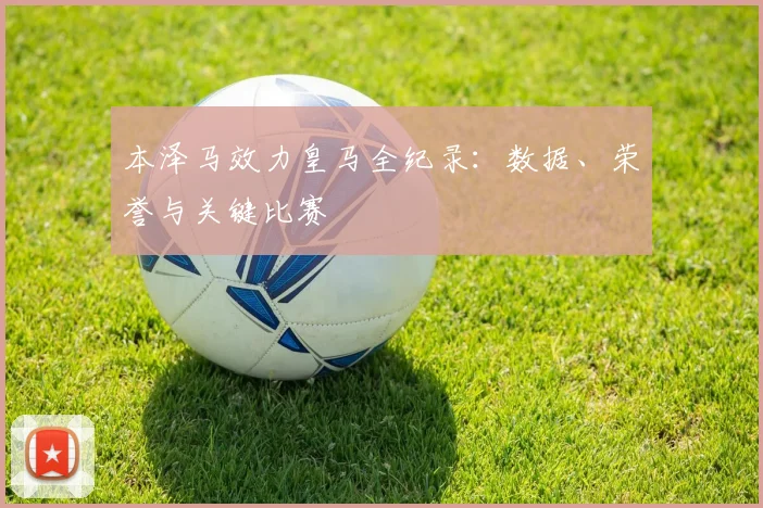本泽马效力皇马全纪录:数据、荣誉与关键比赛