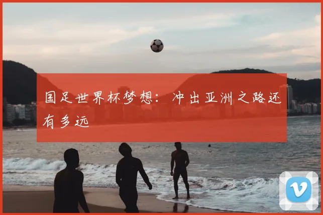 国足世界杯梦想：冲出亚洲之路还有多远