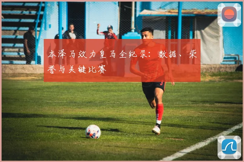 本泽马效力皇马全纪录：数据、荣誉与关键比赛